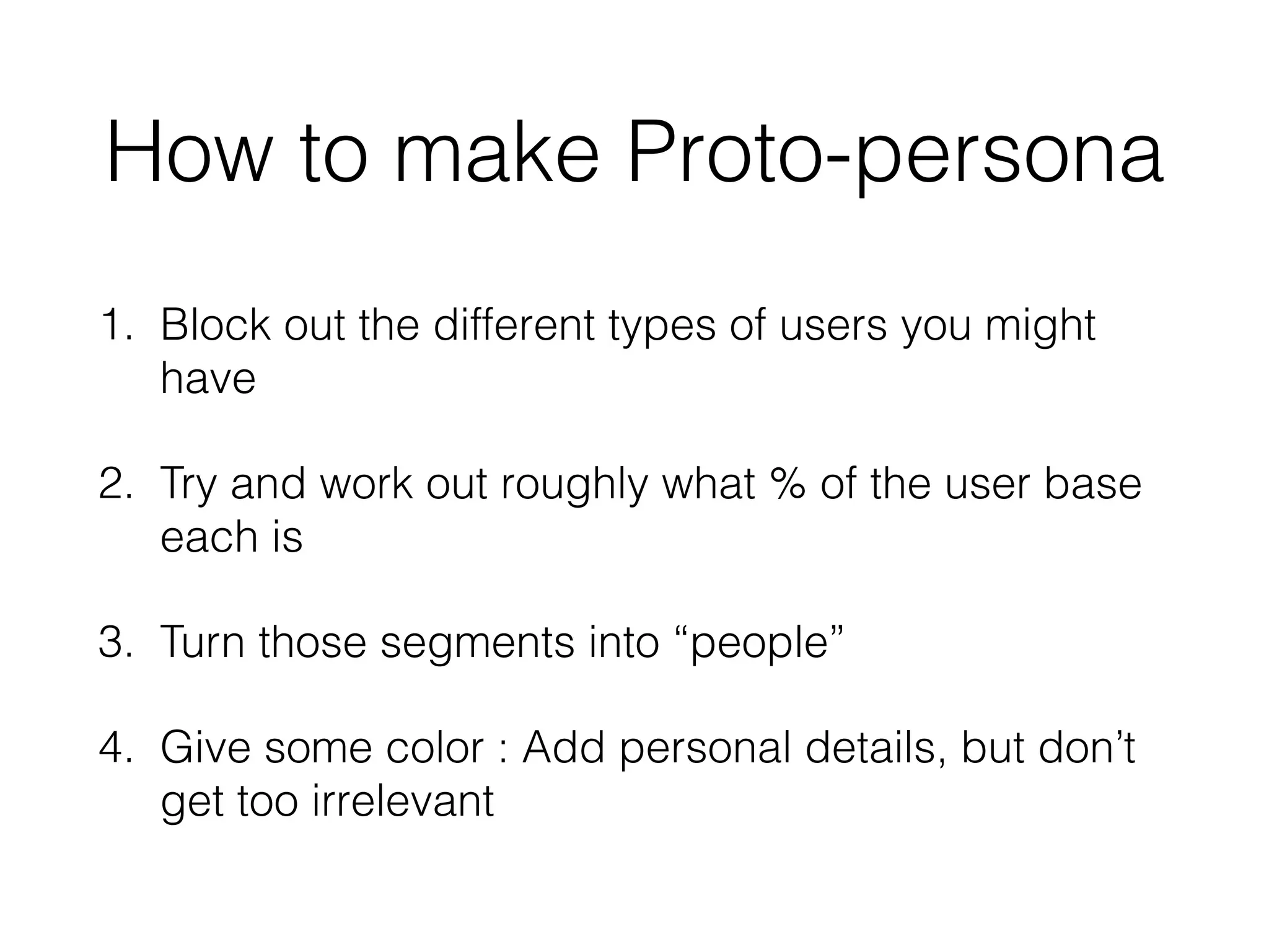 How to make Proto-persona
1. Block out the different types of users you might
have
2. Try and work out roughly what % of the user base
each is
3. Turn those segments into “people”
4. Give some color : Add personal details, but don’t
get too irrelevant
 