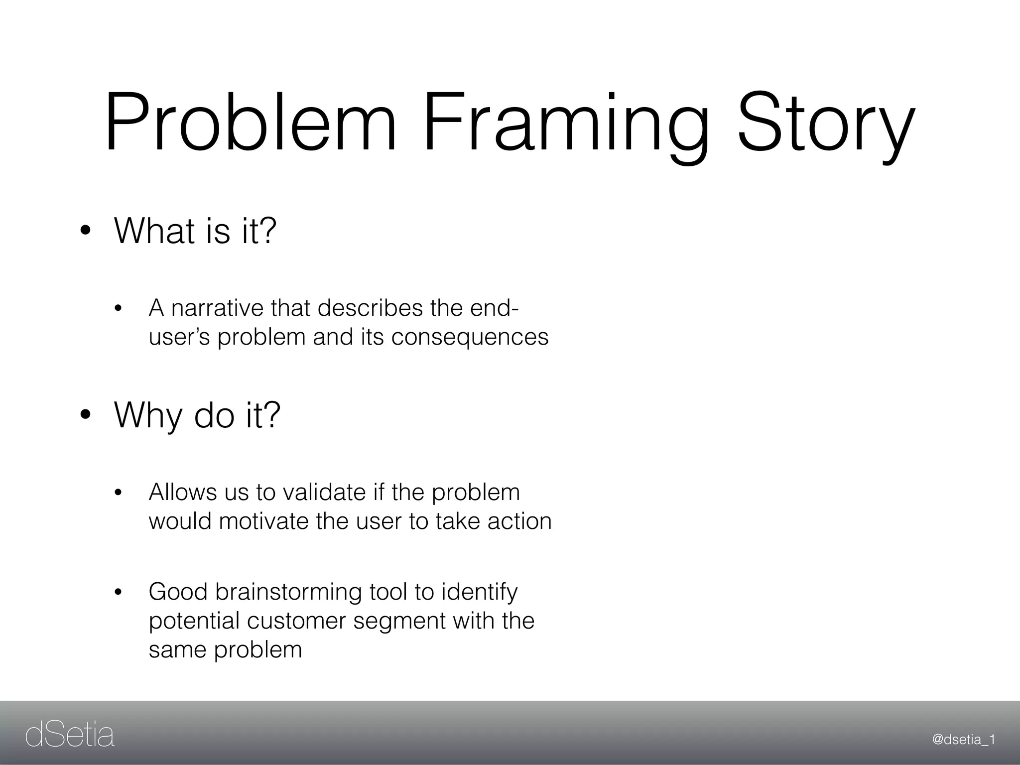 @dsetia_1dSetia
Problem Framing Story
• What is it?
• A narrative that describes the end-
user’s problem and its consequences
• Why do it?
• Allows us to validate if the problem
would motivate the user to take action
• Good brainstorming tool to identify
potential customer segment with the
same problem
 