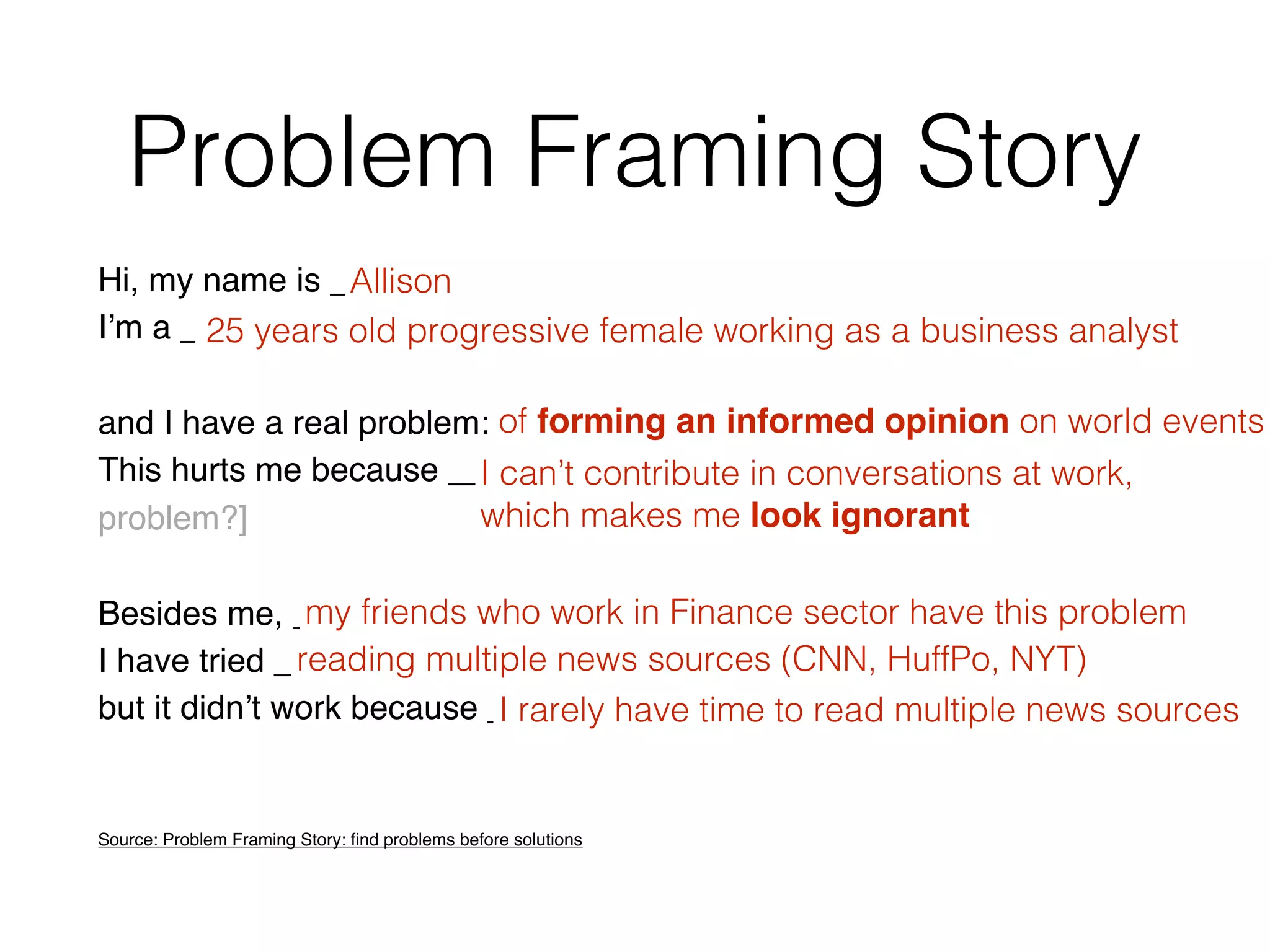 Problem Framing Story
Hi, my name is __________ [the person who has a problem]
Iʼm a __________ [who she is? what does she do?]
and I have a real problem: __________ [the problem]
This hurts me because __________. [what are the consequences of the
problem?]
Besides me, __________ [who else suffers from it]
I have tried __________ [alternative solutions]
but it didnʼt work because __________. [what failed on each alternative]
Source: Problem Framing Story: ﬁnd problems before solutions
Allison
25 years old progressive female working as a business analyst
of forming an informed opinion on world events
I can’t contribute in conversations at work,
which makes me look ignorant
my friends who work in Finance sector have this problem
reading multiple news sources (CNN, HuffPo, NYT)
I rarely have time to read multiple news sources
 