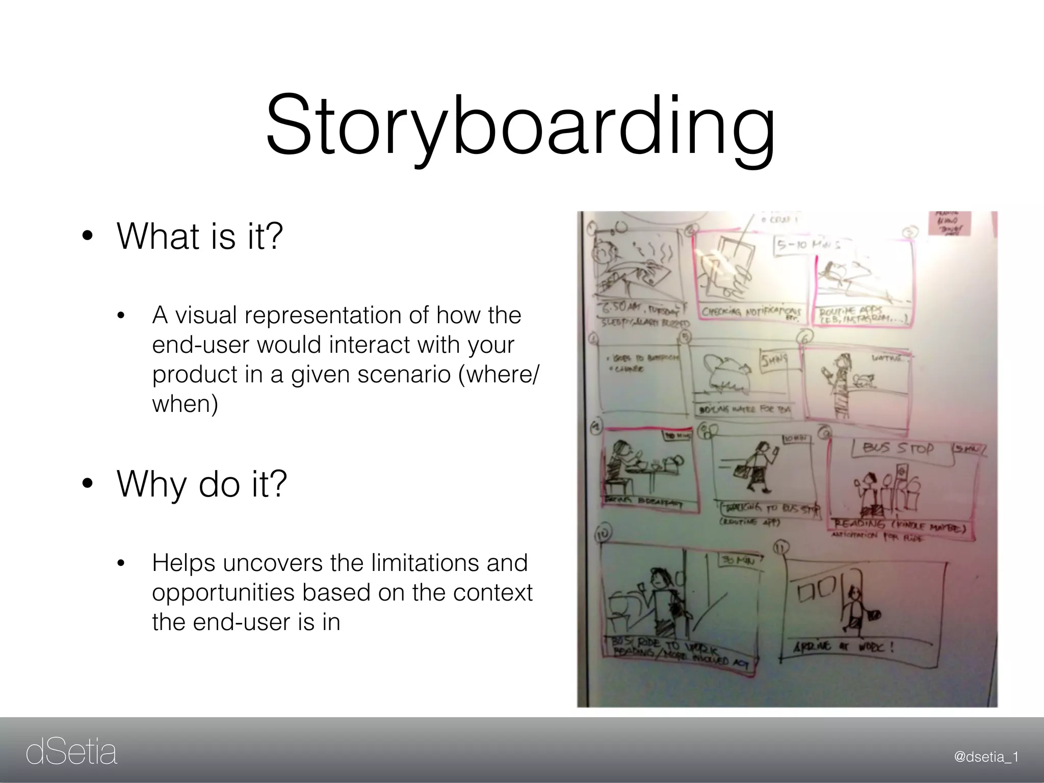 @dsetia_1dSetia
Storyboarding
• What is it?
• A visual representation of how the
end-user would interact with your
product in a given scenario (where/
when)
• Why do it?
• Helps uncovers the limitations and
opportunities based on the context
the end-user is in
 
