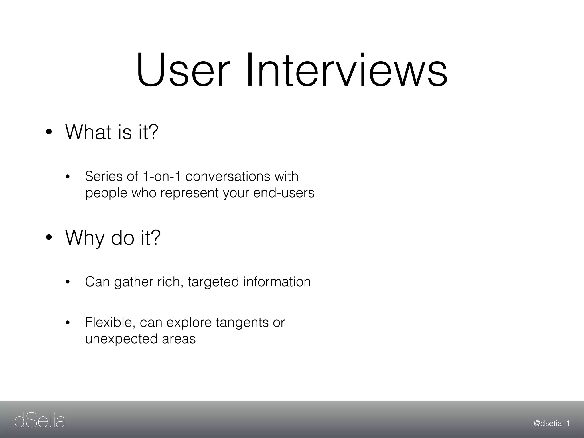 @dsetia_1dSetia
User Interviews
• What is it?
• Series of 1-on-1 conversations with
people who represent your end-users
• Why do it?
• Can gather rich, targeted information
• Flexible, can explore tangents or
unexpected areas
 