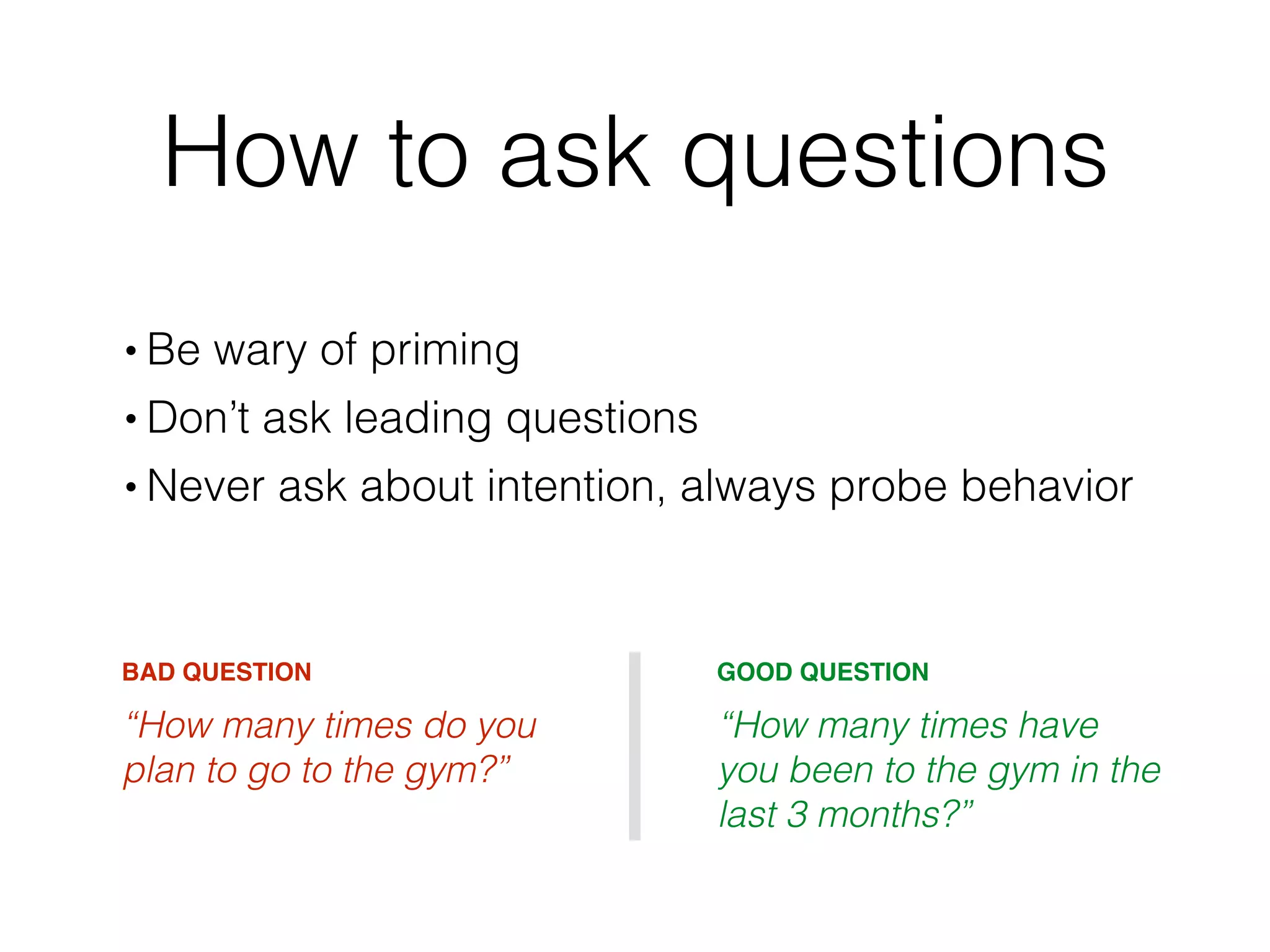 How to ask questions
• Be wary of priming
• Don’t ask leading questions
• Never ask about intention, always probe behavior
BAD QUESTION
“How many times do you
plan to go to the gym?”
GOOD QUESTION
“How many times have
you been to the gym in the
last 3 months?”
 