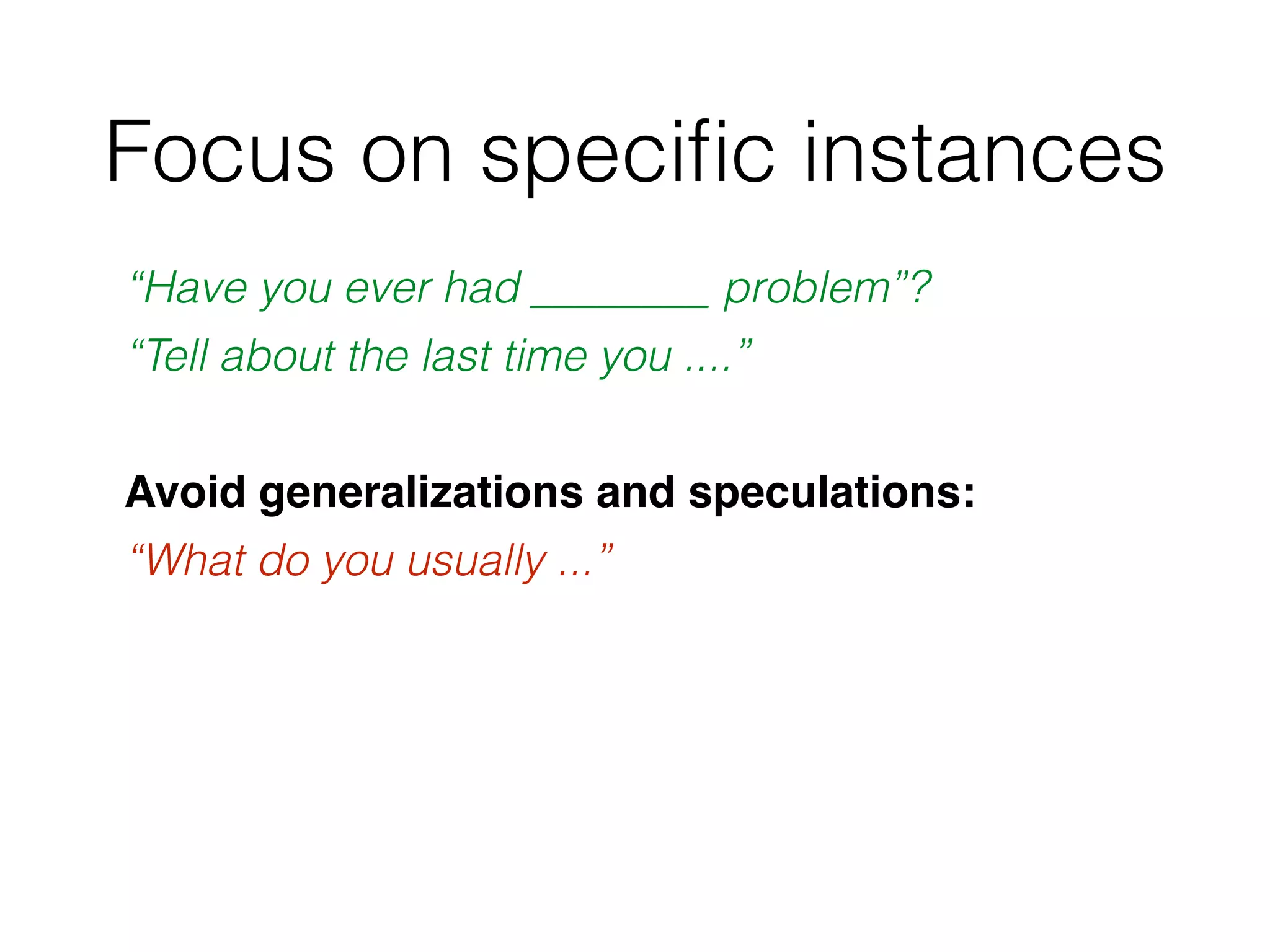 Focus on speciﬁc instances
“Have you ever had ________ problem”?
“Tell about the last time you ....”
Avoid generalizations and speculations:
“What do you usually ...”
 