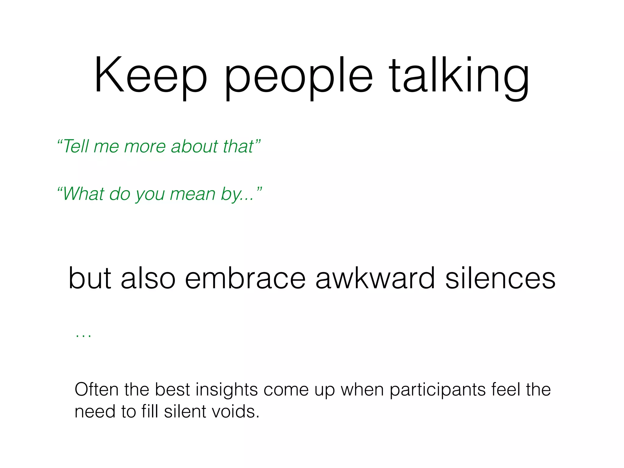 Keep people talking
“Tell me more about that”
“What do you mean by...”
but also embrace awkward silences
…
Often the best insights come up when participants feel the
need to ﬁll silent voids.
 