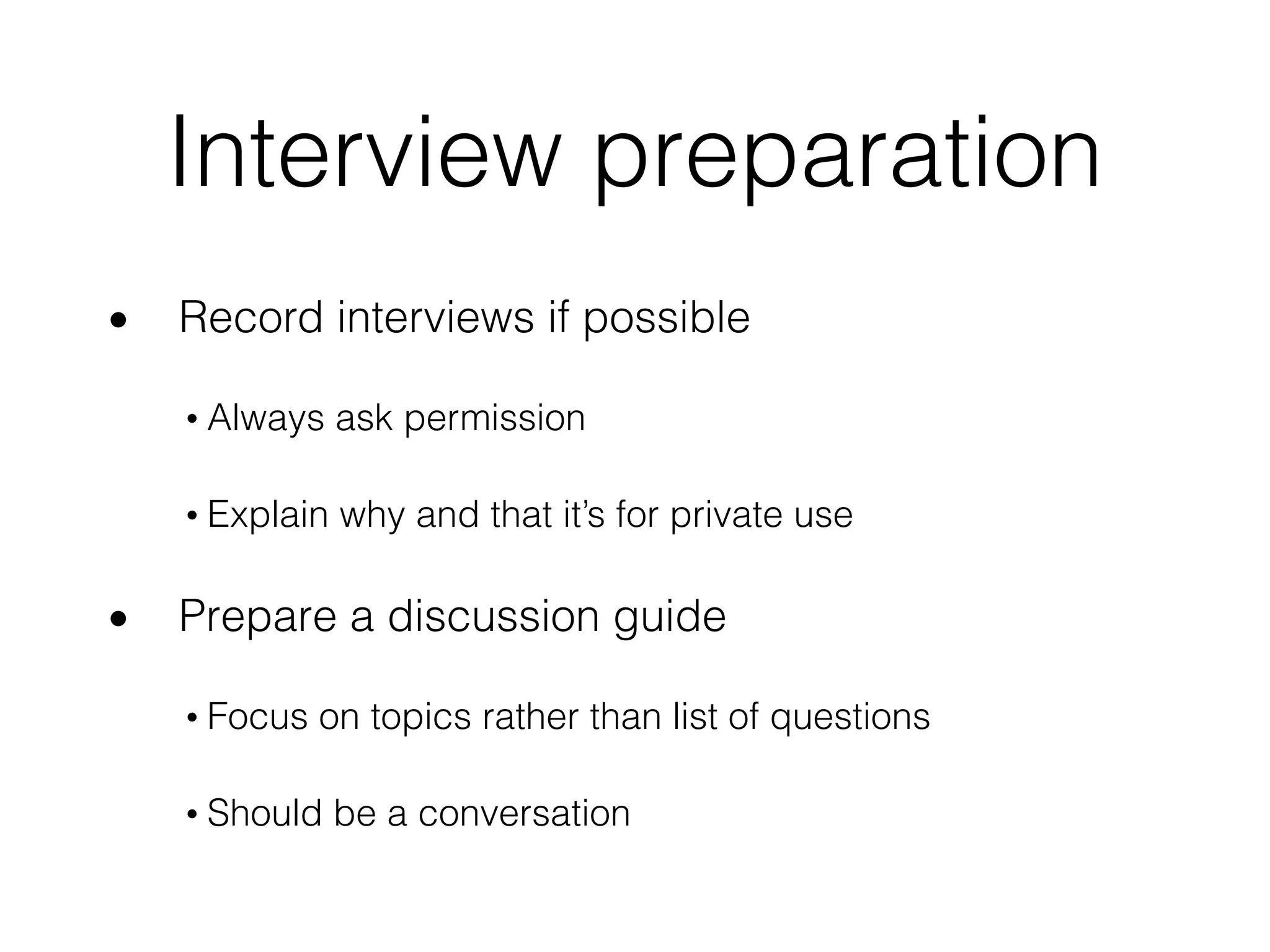 Interview preparation
• Record interviews if possible
• Always ask permission
• Explain why and that it’s for private use
• Prepare a discussion guide
• Focus on topics rather than list of questions
• Should be a conversation
 
