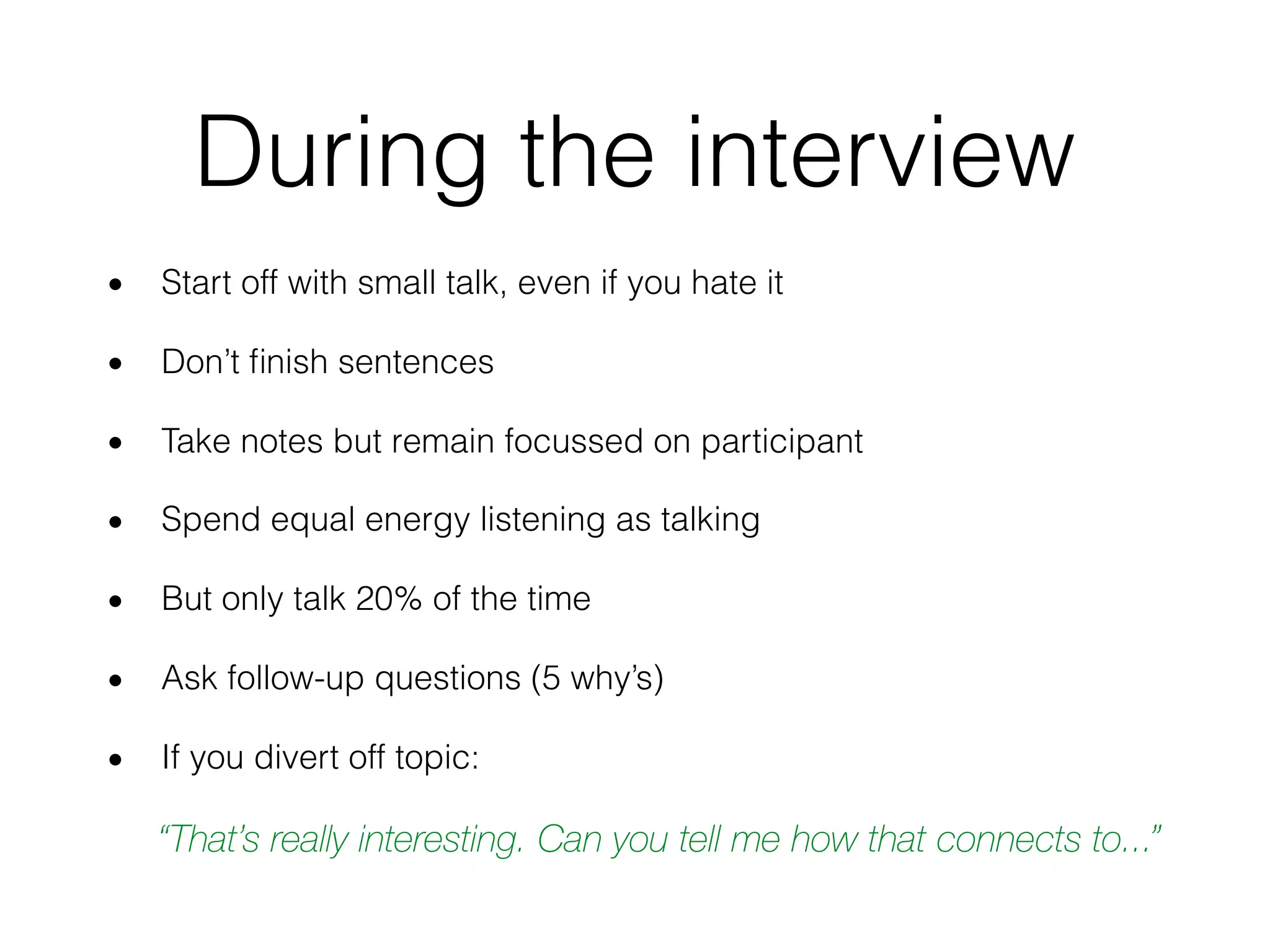 During the interview
• Start off with small talk, even if you hate it
• Don’t ﬁnish sentences
• Take notes but remain focussed on participant
• Spend equal energy listening as talking
• But only talk 20% of the time
• Ask follow-up questions (5 why’s)
• If you divert off topic:
“That’s really interesting. Can you tell me how that connects to...”
 