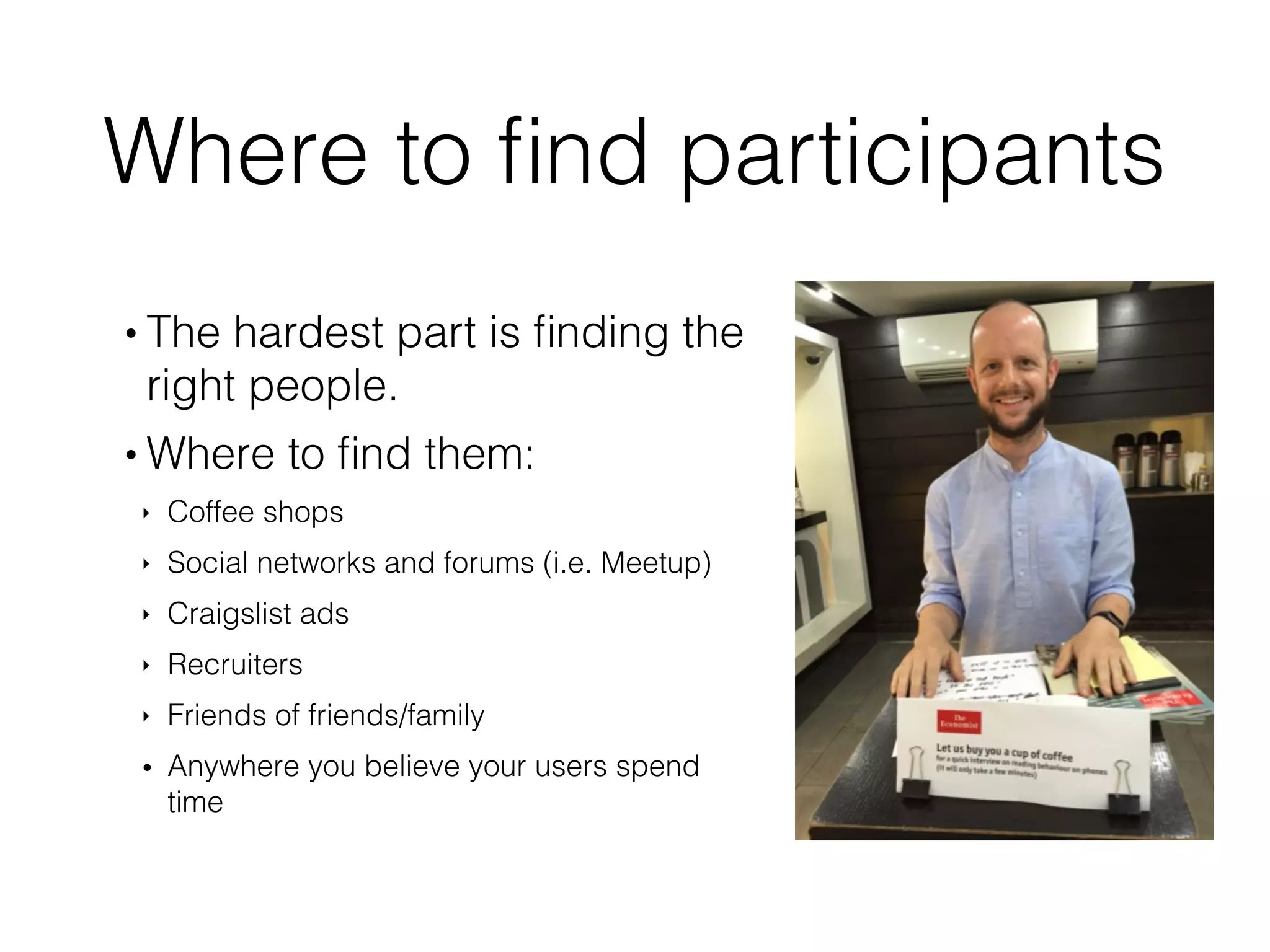 Where to ﬁnd participants
• The hardest part is ﬁnding the
right people.
• Where to ﬁnd them:
‣ Coffee shops
‣ Social networks and forums (i.e. Meetup)
‣ Craigslist ads
‣ Recruiters
‣ Friends of friends/family
• Anywhere you believe your users spend
time
 