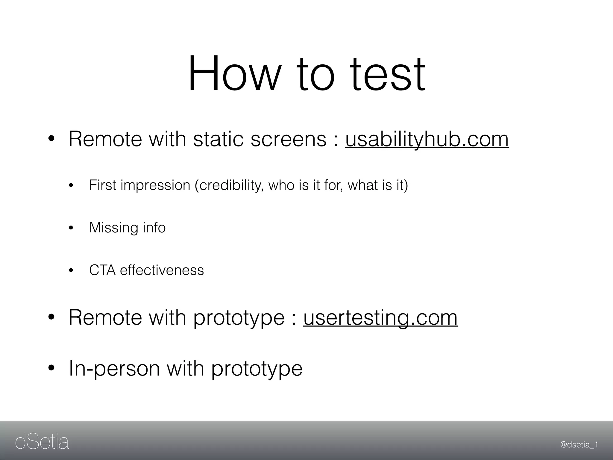 @dsetia_1dSetia
• Remote with static screens : usabilityhub.com
• First impression (credibility, who is it for, what is it)
• Missing info
• CTA effectiveness
• Remote with prototype : usertesting.com
• In-person with prototype
How to test
 