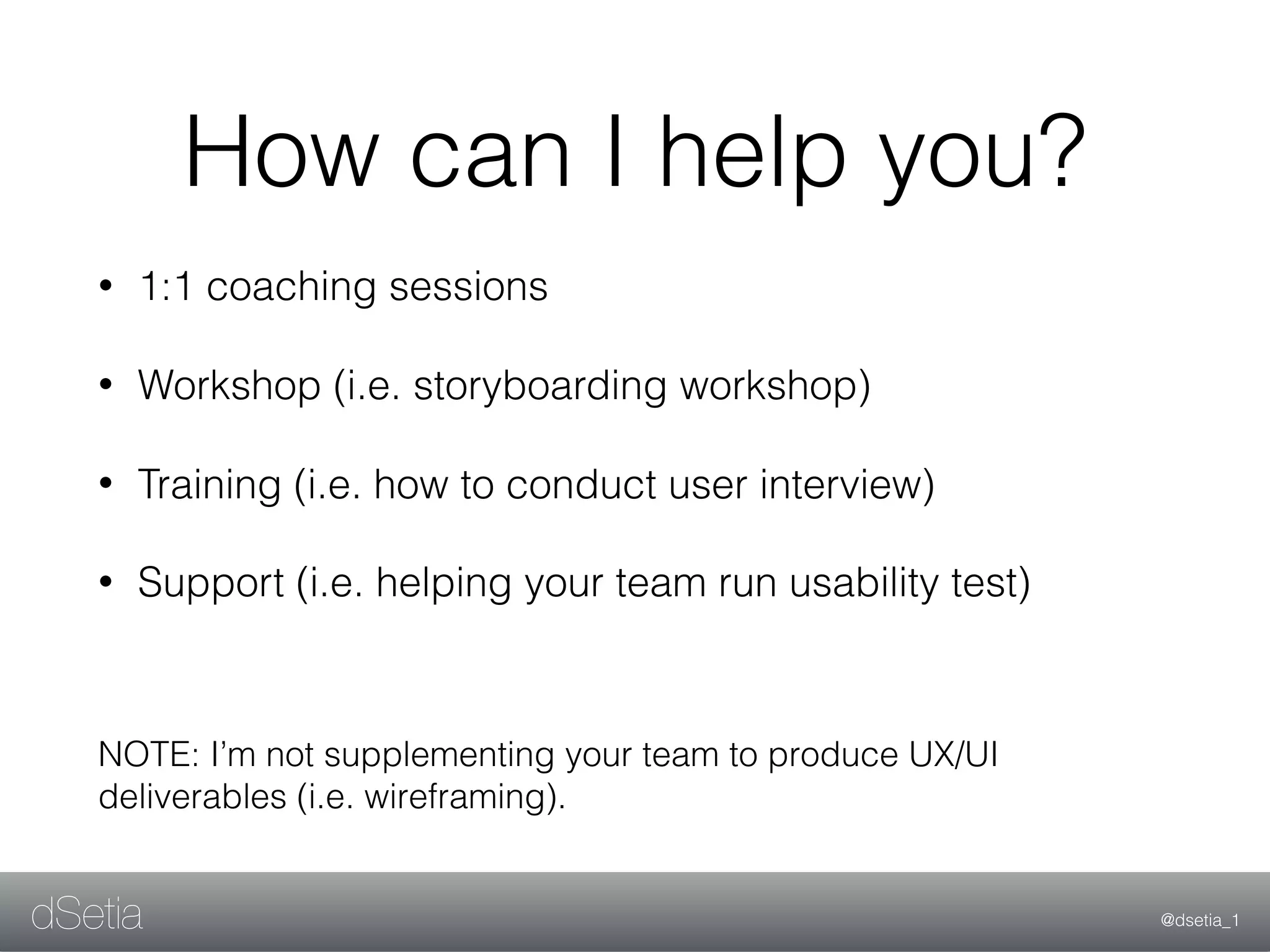 @dsetia_1dSetia
How can I help you?
• 1:1 coaching sessions
• Workshop (i.e. storyboarding workshop)
• Training (i.e. how to conduct user interview)
• Support (i.e. helping your team run usability test)
NOTE: I’m not supplementing your team to produce UX/UI
deliverables (i.e. wireframing).
 