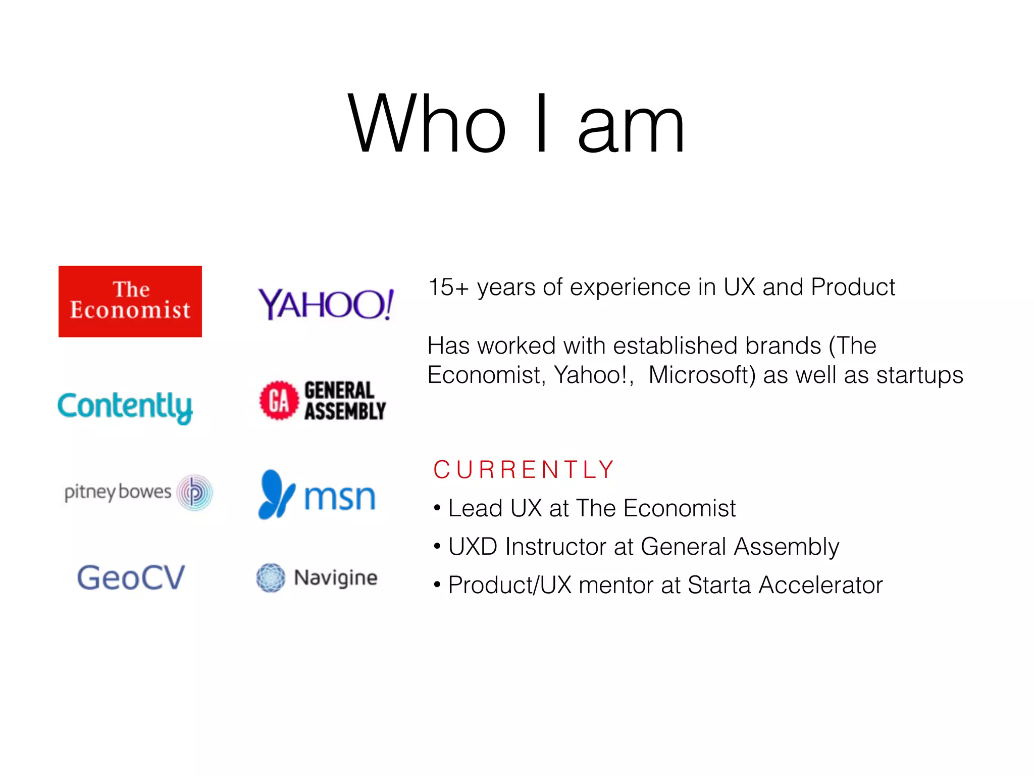 Who I am
15+ years of experience in UX and Product
Has worked with established brands (The
Economist, Yahoo!, Microsoft) as well as startups
C U R R E N T LY
• Lead UX at The Economist
• UXD Instructor at General Assembly
• Product/UX mentor at Starta Accelerator
 