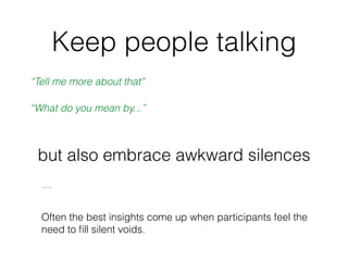 Keep people talking
“Tell me more about that”
“What do you mean by...”
but also embrace awkward silences
…
Often the best ...