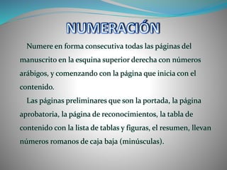 Numere en forma consecutiva todas las páginas del
manuscrito en la esquina superior derecha con números
arábigos, y comenzando con la página que inicia con el
contenido.
Las páginas preliminares que son la portada, la página
aprobatoria, la página de reconocimientos, la tabla de
contenido con la lista de tablas y figuras, el resumen, llevan
números romanos de caja baja (minúsculas).
 