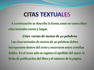 A continuación se describe la forma como se transcriben
citas textuales cortas y largas.
Citas cortas de menos de 40 palabras
Las citas textuales de menos de 40 palabras deben
incorporarse dentro del texto y encerrarse entre comillas
dobles. En el texto sólo se registra el apellido del autor, la
fecha de publicación del libro y el número de la página.
 
