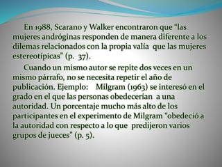 En 1988, Scarano y Walker encontraron que “las
mujeres andróginas responden de manera diferente a los
dilemas relacionados con la propia valía que las mujeres
estereotípicas” (p. 37).
Cuando un mismo autor se repite dos veces en un
mismo párrafo, no se necesita repetir el año de
publicación. Ejemplo: Milgram (1963) se interesó en el
grado en el que las personas obedecerían a una
autoridad. Un porcentaje mucho más alto de los
participantes en el experimento de Milgram “obedeció a
la autoridad con respecto a lo que predijeron varios
grupos de jueces” (p. 5).
 
