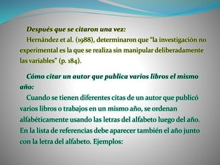 Después que se citaron una vez:
Hernández et al. (1988), determinaron que “la investigación no
experimental es la que se realiza sin manipular deliberadamente
las variables” (p. 184).
Cómo citar un autor que publica varios libros el mismo
año:
Cuando se tienen diferentes citas de un autor que publicó
varios libros o trabajos en un mismo año, se ordenan
alfabéticamente usando las letras del alfabeto luego del año.
En la lista de referencias debe aparecer también el año junto
con la letra del alfabeto. Ejemplos:
 