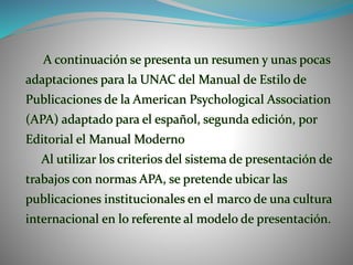 A continuación se presenta un resumen y unas pocas
adaptaciones para la UNAC del Manual de Estilo de
Publicaciones de la American Psychological Association
(APA) adaptado para el español, segunda edición, por
Editorial el Manual Moderno
Al utilizar los criterios del sistema de presentación de
trabajos con normas APA, se pretende ubicar las
publicaciones institucionales en el marco de una cultura
internacional en lo referente al modelo de presentación.
 