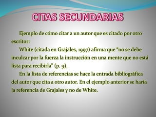 Ejemplo de cómo citar a un autor que es citado por otro
escritor:
White (citada en Grajales, 1997) afirma que “no se debe
inculcar por la fuerza la instrucción en una mente que no está
lista para recibirla” (p. 9).
En la lista de referencias se hace la entrada bibliográfica
del autor que cita a otro autor. En el ejemplo anterior se haría
la referencia de Grajales y no de White.
 