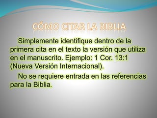 Simplemente identifique dentro de la
primera cita en el texto la versión que utiliza
en el manuscrito. Ejemplo: 1 Cor. 13:1
(Nueva Versión Internacional).
No se requiere entrada en las referencias
para la Biblia.
 