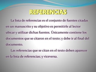 La lista de referencias es el conjunto de fuentes citadas
en un manuscrito y su objetivo es permitirle al lector
ubicar y utilizar dichas fuentes. Únicamente contiene los
documentos que se citaron en el texto; y debe ir al final del
documento.
Las referencias que se citan en el texto deben aparecer
en la lista de referencias; y viceversa.
 