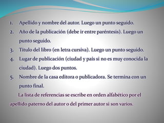 1. Apellido y nombre del autor. Luego un punto seguido.
2. Año de la publicación (debe ir entre paréntesis). Luego un
punto seguido.
3. Título del libro (en letra cursiva). Luego un punto seguido.
4. Lugar de publicación (ciudad y país si no es muy conocida la
ciudad). Luego dos puntos.
5. Nombre de la casa editora o publicadora. Se termina con un
punto final.
La lista de referencias se escribe en orden alfabético por el
apellido paterno del autor o del primer autor si son varios.
 