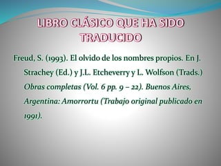 Freud, S. (1993). El olvido de los nombres propios. En J.
Strachey (Ed.) y J.L. Etcheverry y L. Wolfson (Trads.)
Obras completas (Vol. 6 pp. 9 – 22). Buenos Aires,
Argentina: Amorrortu (Trabajo original publicado en
1991).
 