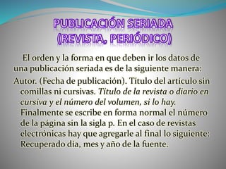 El orden y la forma en que deben ir los datos de
una publicación seriada es de la siguiente manera:
Autor. (Fecha de publicación). Título del artículo sin
comillas ni cursivas. Título de la revista o diario en
cursiva y el número del volumen, si lo hay.
Finalmente se escribe en forma normal el número
de la página sin la sigla p. En el caso de revistas
electrónicas hay que agregarle al final lo siguiente:
Recuperado día, mes y año de la fuente.
 