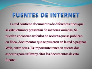 La red contiene documentos de diferentes tipos que
se estructuran y presentan de maneras variadas. Se
pueden encontrar artículos de revistas que se publican
en línea, documentos que se pusieron en la red o páginas
Web, entre otras. Es importante tener en cuenta dos
aspectos para utilizar y citar los documentos de esta
fuente :
 