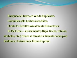 Enriquece el texto, en vez de duplicarlo.
Comunica sólo hechos esenciales.
Omite los detalles visualmente distractores.
Es fácil leer— sus elementos (tipo, líneas, rótulos,
símbolos, etc.) tienen el tamaño suficiente como para
facilitar su lectura en la forma impresa.
 