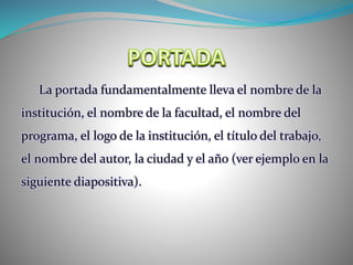 La portada fundamentalmente lleva el nombre de la
institución, el nombre de la facultad, el nombre del
programa, el logo de la institución, el título del trabajo,
el nombre del autor, la ciudad y el año (ver ejemplo en la
siguiente diapositiva).
 