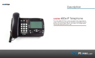 AASTRA 480e IP Telephone
The Aastra 480e SIP Phone comes equipped with a large display
screen. This IP phone provides rich features and flexibility for Small
Business Communications. Easy-to-use menus on a larger display
will increase productivity for it’s user.
Description
 
