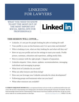 LINKEDIN
FOR LAWYERS
THIS SESSION WILL COVER…
• Linkedin..it’s not just for people looking for jobs or looking for staff.
• Your profile is your on-line business card. Is it up to date and detailed?
• Who is looking at you, what are they looking for and what will they see?
• How set up your profile and use the settings to meet your needs. Profile
picture, summary, education and experience, adding media links.
• How to connect with the right people. 2 degrees of separation.
• Linkedin etiquette: Likes, shares, updates, recommendations, messaging
individuals and messaging in groups.
• What level of Linkedin do you need?
• What are other lawyers and firms doing?
• How can you leverage your Linkedin networks for client development?
• Following groups and businesses-what can you learn?
• What other resources are available?
WHAT YOU NEED TO KNOW
TO GET THE MOST OUT OF
THE MOST IMPORTANT
SOCIAL MEDIA SITE FOR
PROFESSIONALS
CATHRYN URQUHART BJURIS LLB, is an experienced lawyer and now works as a professional skills trainer and
coach. She has had a steep learning curve setting up her own business and learning the intricacies of Linkedin. Her first
hand knowledge teamed with her understanding of what lawyers want from Linkedin and what they can get out of this
service make her an excellent presenter on this topic. (Cathrynu@bigpond.net.au M 0413 735 189 )
 