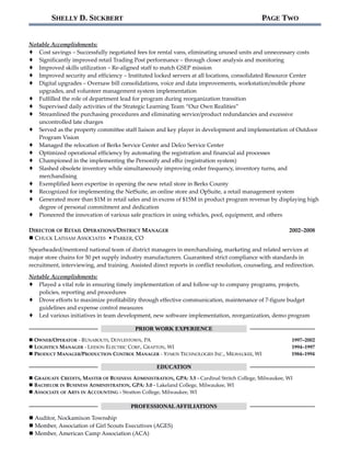 SHELLY D. SICKBERT PAGE TWO
Notable Accomplishments:
 Cost savings – Successfully negotiated fees for rental vans, eliminating unused units and unnecessary costs
 Significantly improved retail Trading Post performance – through closer analysis and monitoring
 Improved skills utilization – Re-aligned staff to match GSEP mission
 Improved security and efficiency – Instituted locked servers at all locations, consolidated Resource Center
 Digital upgrades – Oversaw bill consolidations, voice and data improvements, workstation/mobile phone
upgrades, and volunteer management system implementation
 Fulfilled the role of department lead for program during reorganization transition
 Supervised daily activities of the Strategic Learning Team “Our Own Realities”
 Streamlined the purchasing procedures and eliminating service/product redundancies and excessive
uncontrolled late charges
 Served as the property committee staff liaison and key player in development and implementation of Outdoor
Program Vision
 Managed the relocation of Berks Service Center and Delco Service Center
 Optimized operational efficiency by automating the registration and financial aid processes
 Championed in the implementing the Personify and eBiz (registration system)
 Slashed obsolete inventory while simultaneously improving order frequency, inventory turns, and
merchandising
 Exemplified keen expertise in opening the new retail store in Berks County
 Recognized for implementing the NetSuite, an online store and OpSuite, a retail management system
 Generated more than $1M in retail sales and in excess of $15M in product program revenue by displaying high
degree of personal commitment and dedication
 Pioneered the innovation of various safe practices in using vehicles, pool, equipment, and others
DIRECTOR OF RETAIL OPERATIONS/DISTRICT MANAGER
 CHUCK LATHAM ASSOCIATES • PARKER, CO
2002–2008
Spearheaded/mentored national team of district managers in merchandising, marketing and related services at
major store chains for 50 pet supply industry manufacturers. Guaranteed strict compliance with standards in
recruitment, interviewing, and training. Assisted direct reports in conflict resolution, counseling, and redirection.
Notable Accomplishments:
 Played a vital role in ensuring timely implementation of and follow-up to company programs, projects,
policies, reporting and procedures
 Drove efforts to maximize profitability through effective communication, maintenance of 7-figure budget
guidelines and expense control measures
 Led various initiatives in team development, new software implementation, reorganization, demo program
PRIOR WORK EXPERIENCE
 OWNER/OPERATOR - RUNABOUTS, DOYLESTOWN, PA 1997–2002
 LOGISTICS MANAGER - LEESON ELECTRIC CORP., GRAFTON, WI 1994–1997
 PRODUCT MANAGER/PRODUCTION CONTROL MANAGER - XYMOX TECHNOLOGIES INC., MILWAUKEE, WI 1984–1994
EDUCATION
 GRADUATE CREDITS, MASTER OF BUSINESS ADMINISTRATION, GPA: 3.5 - Cardinal Stritch College, Milwaukee, WI
 BACHELOR IN BUSINESS ADMINISTRATION, GPA: 3.0 - Lakeland College, Milwaukee, WI
 ASSOCIATE OF ARTS IN ACCOUNTING - Stratton College, Milwaukee, WI
PROFESSIONALAFFILIATIONS
 Auditor, Nockamixon Township
 Member, Association of Girl Scouts Executives (AGES)
 Member, American Camp Association (ACA)
 