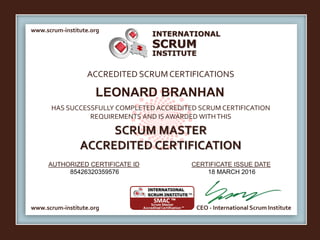 INTERNATIONAL
INSTITUTE
SCRUM
www.scrum-institute.org
www.scrum-institute.org CEO - International Scrum Institute
ACCREDITED SCRUMCERTIFICATIONS
HAS SUCCESSFULLY COMPLETED ACCREDITED SCRUM CERTIFICATION
REQUIREMENTS AND IS AWARDED WITHTHIS
SCRUM MASTER
ACCREDITED CERTIFICATION
AUTHORIZED CERTIFICATE ID CERTIFICATE ISSUE DATE
LEONARD BRANHAN
85426320359576 18 MARCH 2016
 