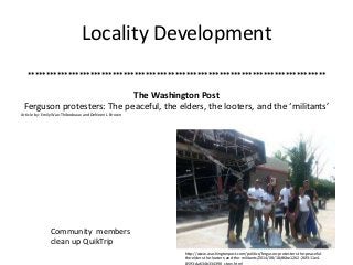 Locality Development 
********************************************************************************* 
The Washington Post 
Ferguson protesters: The peaceful, the elders, the looters, and the ‘militants’ 
Article by: Emily Wax-Thibodeaux and DeNeen L. Brown 
Community members 
clean up QuikTrip 
http://www.washingtonpost.com/politics/ferguson-protesters-the-peaceful-the- 
elders-the-looters-and-the-militants/2014/08/18/d6be1262-26f3-11e4- 
8593-da634b334390_story.html 
 