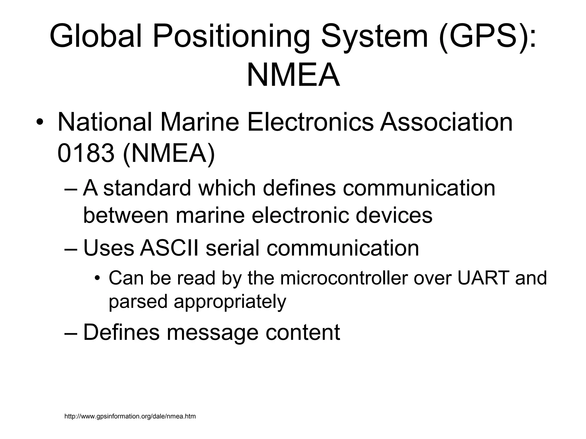 Global Positioning System (GPS):
NMEA
• National Marine Electronics Association
0183 (NMEA)
– A standard which defines communication
between marine electronic devices
– Uses ASCII serial communication
• Can be read by the microcontroller over UART and
parsed appropriately
– Defines message content
http://www.gpsinformation.org/dale/nmea.htm
 