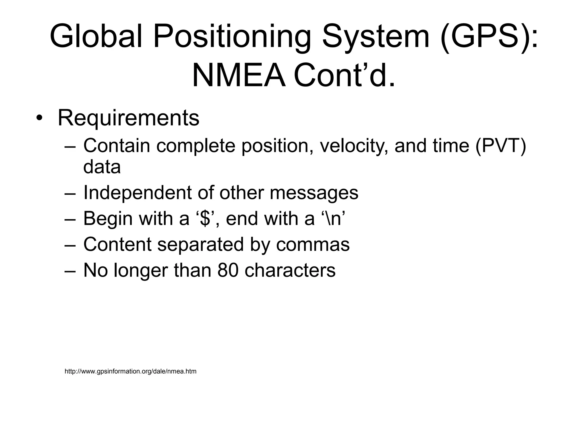 Global Positioning System (GPS):
NMEA Cont’d.
• Requirements
– Contain complete position, velocity, and time (PVT)
data
– Independent of other messages
– Begin with a ‘$’, end with a ‘n’
– Content separated by commas
– No longer than 80 characters
http://www.gpsinformation.org/dale/nmea.htm
 