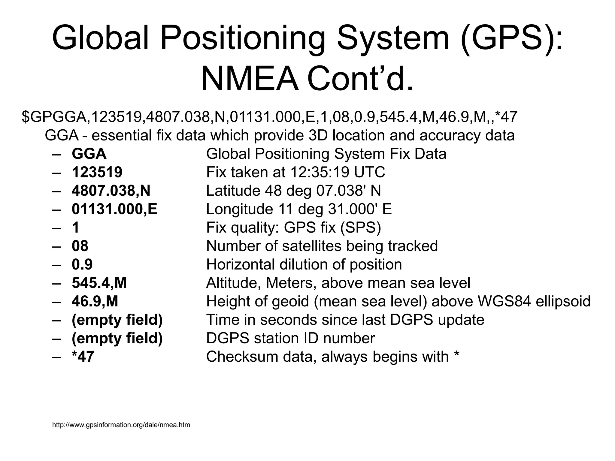 Global Positioning System (GPS):
NMEA Cont’d.
$GPGGA,123519,4807.038,N,01131.000,E,1,08,0.9,545.4,M,46.9,M,,*47
GGA - essential fix data which provide 3D location and accuracy data
– GGA Global Positioning System Fix Data
– 123519 Fix taken at 12:35:19 UTC
– 4807.038,N Latitude 48 deg 07.038' N
– 01131.000,E Longitude 11 deg 31.000' E
– 1 Fix quality: GPS fix (SPS)
– 08 Number of satellites being tracked
– 0.9 Horizontal dilution of position
– 545.4,M Altitude, Meters, above mean sea level
– 46.9,M Height of geoid (mean sea level) above WGS84 ellipsoid
– (empty field) Time in seconds since last DGPS update
– (empty field) DGPS station ID number
– *47 Checksum data, always begins with *
http://www.gpsinformation.org/dale/nmea.htm
 