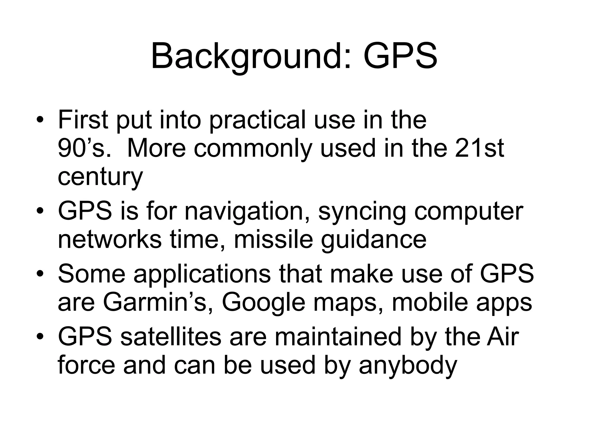 Background: GPS
• First put into practical use in the
90’s. More commonly used in the 21st
century
• GPS is for navigation, syncing computer
networks time, missile guidance
• Some applications that make use of GPS
are Garmin’s, Google maps, mobile apps
• GPS satellites are maintained by the Air
force and can be used by anybody
 