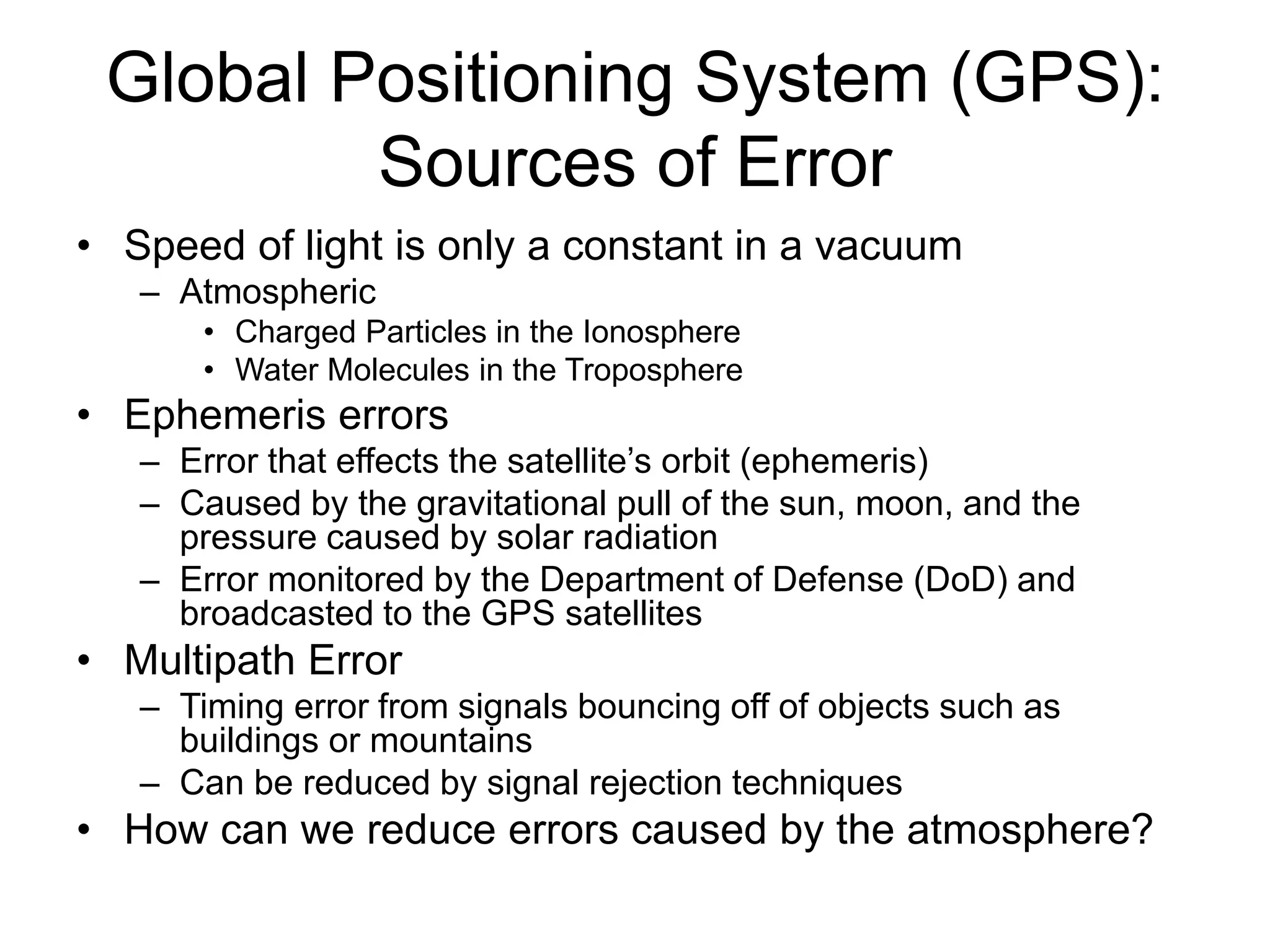 Global Positioning System (GPS):
Sources of Error
• Speed of light is only a constant in a vacuum
– Atmospheric
• Charged Particles in the Ionosphere
• Water Molecules in the Troposphere
• Ephemeris errors
– Error that effects the satellite’s orbit (ephemeris)
– Caused by the gravitational pull of the sun, moon, and the
pressure caused by solar radiation
– Error monitored by the Department of Defense (DoD) and
broadcasted to the GPS satellites
• Multipath Error
– Timing error from signals bouncing off of objects such as
buildings or mountains
– Can be reduced by signal rejection techniques
• How can we reduce errors caused by the atmosphere?
 