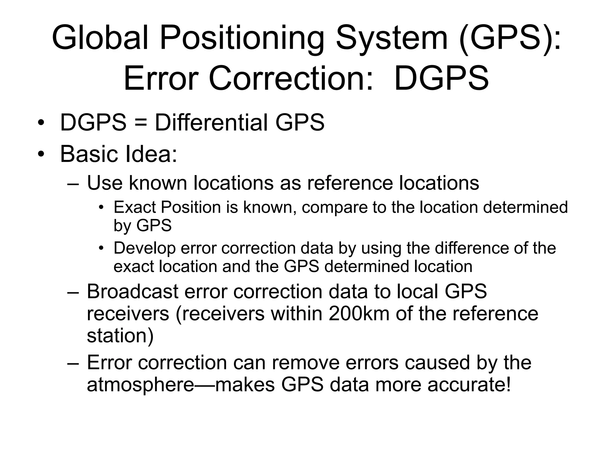 Global Positioning System (GPS):
Error Correction: DGPS
• DGPS = Differential GPS
• Basic Idea:
– Use known locations as reference locations
• Exact Position is known, compare to the location determined
by GPS
• Develop error correction data by using the difference of the
exact location and the GPS determined location
– Broadcast error correction data to local GPS
receivers (receivers within 200km of the reference
station)
– Error correction can remove errors caused by the
atmosphere—makes GPS data more accurate!
 