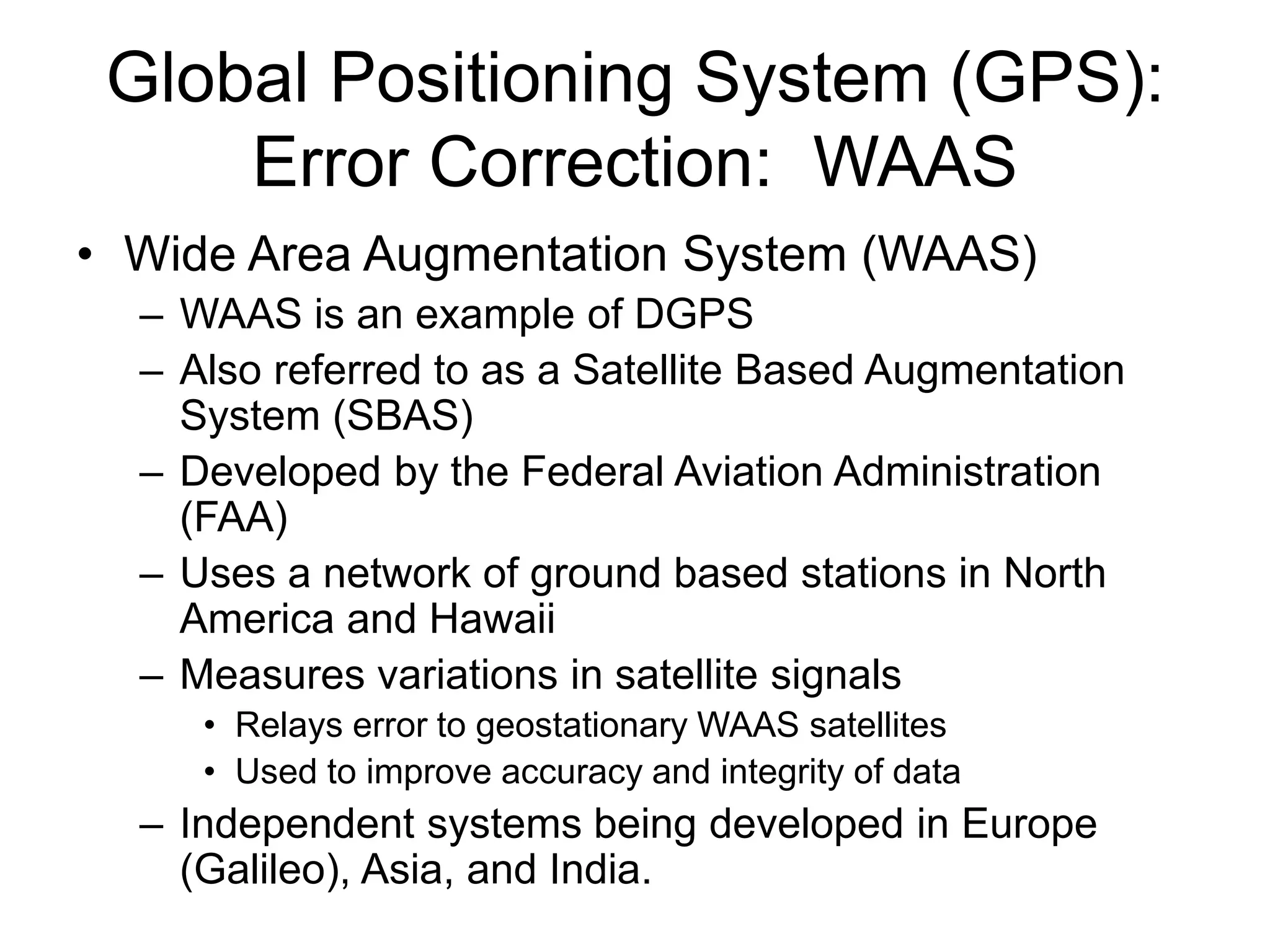 Global Positioning System (GPS):
Error Correction: WAAS
• Wide Area Augmentation System (WAAS)
– WAAS is an example of DGPS
– Also referred to as a Satellite Based Augmentation
System (SBAS)
– Developed by the Federal Aviation Administration
(FAA)
– Uses a network of ground based stations in North
America and Hawaii
– Measures variations in satellite signals
• Relays error to geostationary WAAS satellites
• Used to improve accuracy and integrity of data
– Independent systems being developed in Europe
(Galileo), Asia, and India.
 