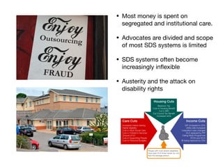 • Most money is spent on
segregated and institutional care.

• Advocates are divided and scope
of most SDS systems is limited

• SDS systems often become
increasingly inﬂexible

• Austerity and the attack on
disability rights
 