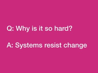 Q: Why is it so hard?
A: Systems resist change
 