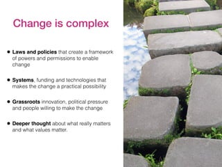 Change is complex
• Laws and policies that create a framework
of powers and permissions to enable
change
• Systems, funding and technologies that
makes the change a practical possibility
• Grassroots innovation, political pressure
and people willing to make the change
• Deeper thought about what really matters
and what values matter.
 