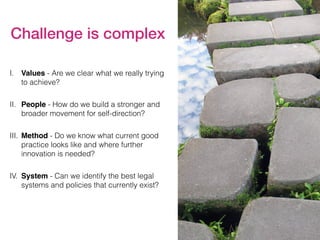 I. Values - Are we clear what we really trying
to achieve?
II. People - How do we build a stronger and
broader movement for self-direction?
III. Method - Do we know what current good
practice looks like and where further
innovation is needed?
IV. System - Can we identify the best legal
systems and policies that currently exist?
Challenge is complex
 