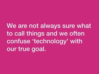 We are not always sure what
to call things and we often
confuse ‘technology’ with
our true goal.
 