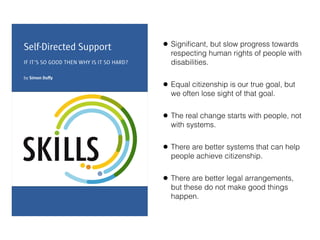 • Signiﬁcant, but slow progress towards
respecting human rights of people with
disabilities.
• Equal citizenship is our true goal, but
we often lose sight of that goal.
• The real change starts with people, not
with systems.
• There are better systems that can help
people achieve citizenship.
• There are better legal arrangements,
but these do not make good things
happen.
 