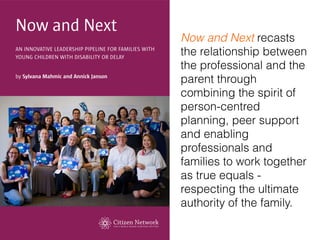 Now and Next recasts
the relationship between
the professional and the
parent through
combining the spirit of
person-centred
planning, peer support
and enabling
professionals and
families to work together
as true equals -
respecting the ultimate
authority of the family.
 