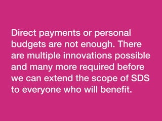 Direct payments or personal
budgets are not enough. There
are multiple innovations possible
and many more required before
we can extend the scope of SDS
to everyone who will beneﬁt.
 