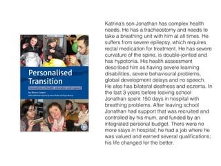 Katrina’s son Jonathan has complex health
needs. He has a tracheostomy and needs to
take a breathing unit with him at all times. He
suffers from severe epilepsy, which requires
rectal medication for treatment. He has severe
curvature of the spine, is double-jointed and
has hypotonia. His health assessment
described him as having severe learning
disabilities, severe behavioural problems,
global development delays and no speech.
He also has bilateral deafness and eczema. In
the last 3 years before leaving school
Jonathan spent 150 days in hospital with
breathing problems. After leaving school
Jonathan had support that was recruited and
controlled by his mum, and funded by an
integrated personal budget. There were no
more stays in hospital; he had a job where he
was valued and earned several qualiﬁcations;
his life changed for the better.
 